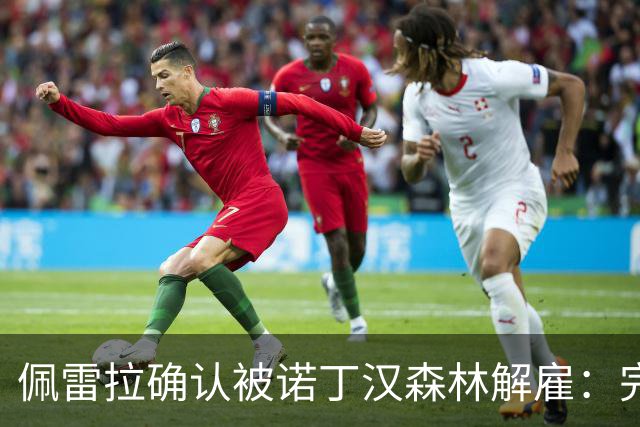 佩雷拉确认被诺丁汉森林解雇：完全出乎意料 失望难过但没有怨恨