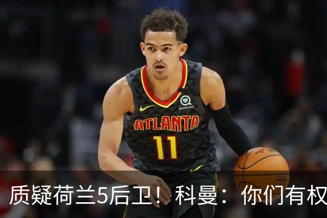 质疑荷兰5后卫！科曼：你们有权批评，但如果重来一次我还这么选